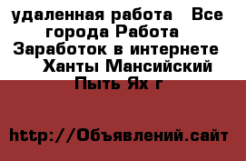 удаленная работа - Все города Работа » Заработок в интернете   . Ханты-Мансийский,Пыть-Ях г.